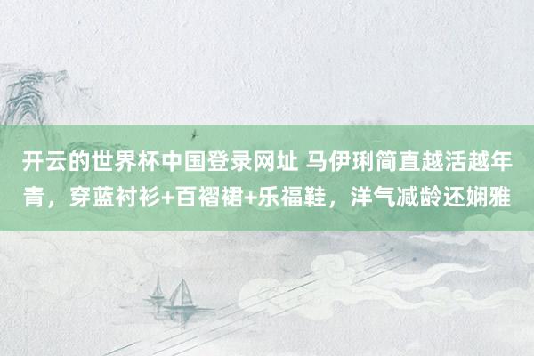 开云的世界杯中国登录网址 马伊琍简直越活越年青,穿蓝衬衫+百褶裙+乐福鞋,洋气减龄还娴雅