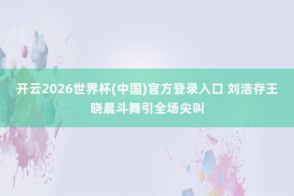 开云2026世界杯(中国)官方登录入口 刘浩存王晓晨斗舞引全场尖叫