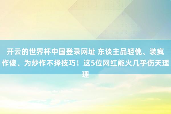 开云的世界杯中国登录网址 东谈主品轻佻、装疯作傻、为炒作不择技巧！这5位网红能火几乎伤天理