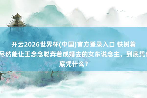 开云2026世界杯(中国)官方登录入口 铁树着花!尽然能让王念念聪奔着成婚去的女东说念主,到底凭什么?