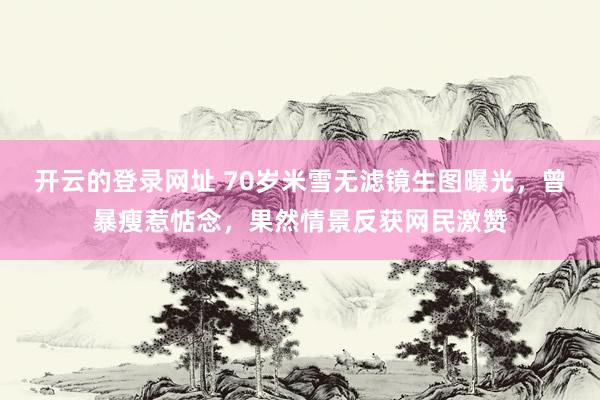 开云的登录网址 70岁米雪无滤镜生图曝光,曾暴瘦惹惦念,果然情景反获网民激赞