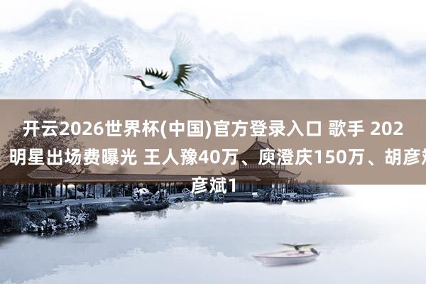 开云2026世界杯(中国)官方登录入口 歌手 2026，明星出场费曝光 王人豫40万、庾澄庆150万、胡彦斌1