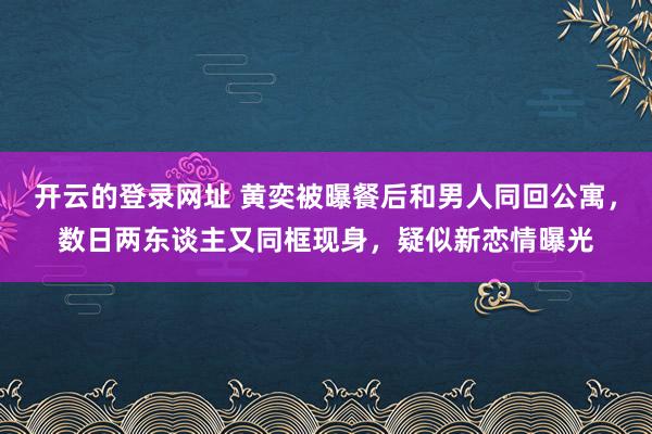 开云的登录网址 黄奕被曝餐后和男人同回公寓,数日两东谈主又同框现身,疑似新恋情曝光