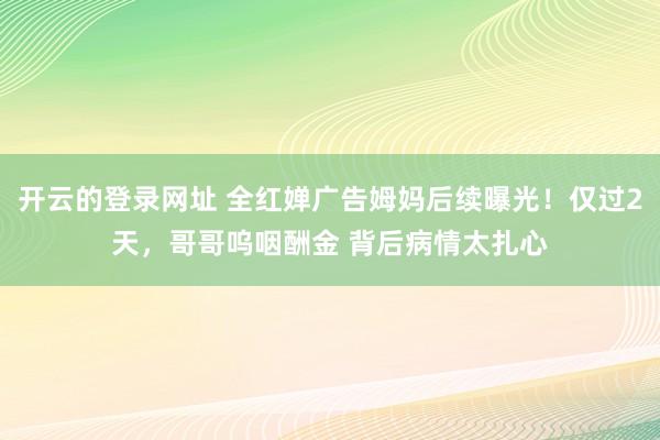 开云的登录网址 全红婵广告姆妈后续曝光！仅过2天，哥哥呜咽酬金 背后病情太扎心