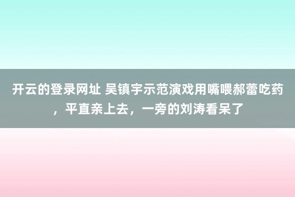 开云的登录网址 吴镇宇示范演戏用嘴喂郝蕾吃药,平直亲上去,一旁的刘涛看呆了