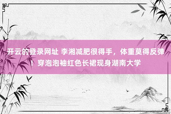 开云的登录网址 李湘减肥很得手,体重莫得反弹!穿泡泡袖红色长裙现身湖南大学