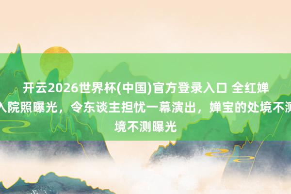 开云2026世界杯(中国)官方登录入口 全红婵姆妈入院照曝光，令东谈主担忧一幕演出，婵宝的处境不测曝光