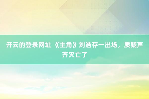 开云的登录网址 《主角》刘浩存一出场,质疑声齐灭亡了
