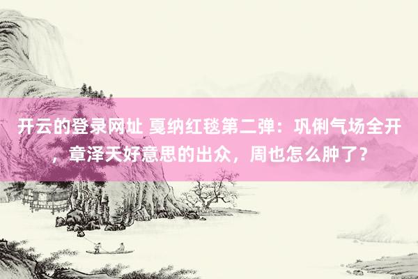 开云的登录网址 戛纳红毯第二弹:巩俐气场全开,章泽天好意思的出众,周也怎么肿了?
