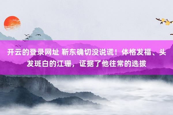 开云的登录网址 靳东确切没说谎！体格发福、头发斑白的江珊，证据了他往常的选拔
