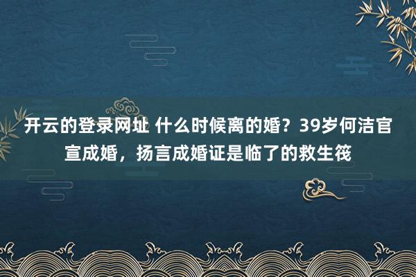 开云的登录网址 什么时候离的婚?39岁何洁官宣成婚,扬言成婚证是临了的救生筏