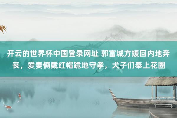 开云的世界杯中国登录网址 郭富城方媛回内地奔丧,爱妻俩戴红帽跪地守孝,犬子们奉上花圈