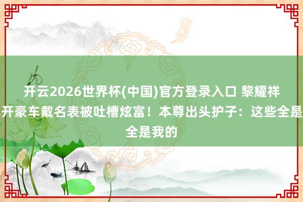 开云2026世界杯(中国)官方登录入口 黎耀祥女儿开豪车戴名表被吐槽炫富!本尊出头护子:这些全是我的