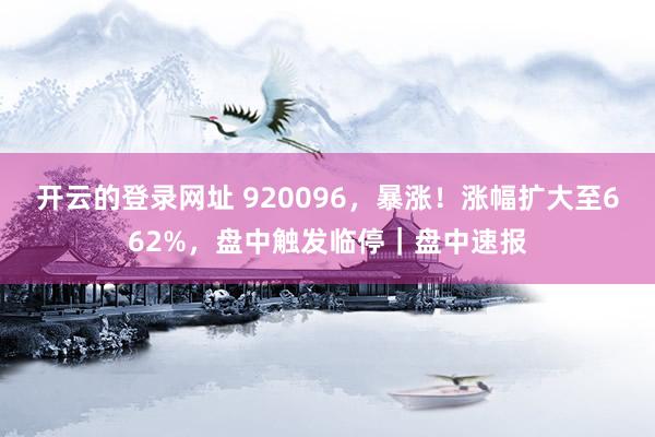 开云的登录网址 920096，暴涨！涨幅扩大至662%，盘中触发临停｜盘中速报