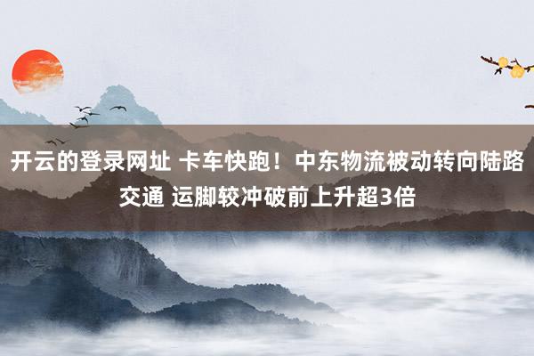 开云的登录网址 卡车快跑！中东物流被动转向陆路交通 运脚较冲破前上升超3倍