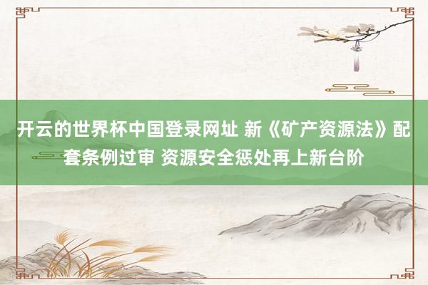 开云的世界杯中国登录网址 新《矿产资源法》配套条例过审 资源安全惩处再上新台阶