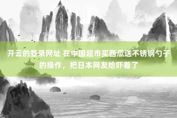开云的登录网址 在中国超市买西瓜送不锈钢勺子的操作,把日本网友给吓着了