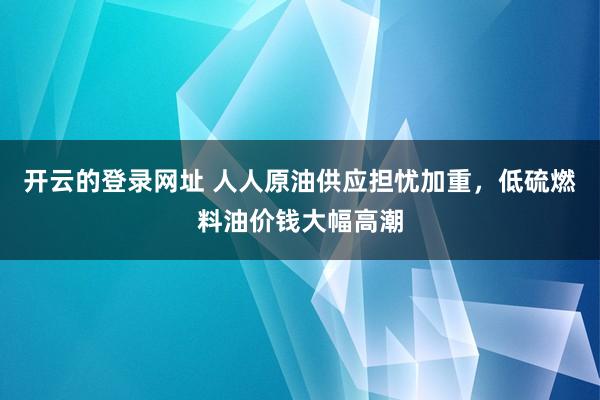 开云的登录网址 人人原油供应担忧加重,低硫燃料油价钱大幅高潮