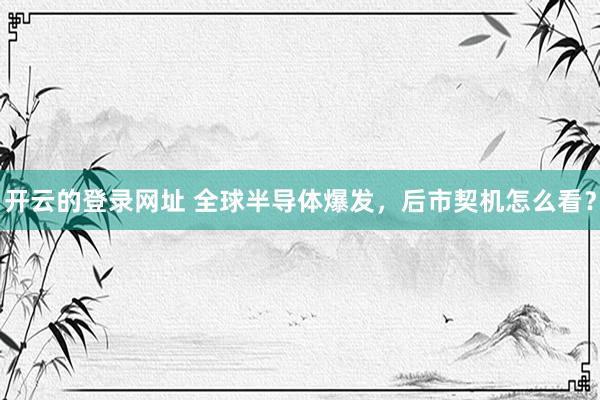 开云的登录网址 全球半导体爆发,后市契机怎么看?