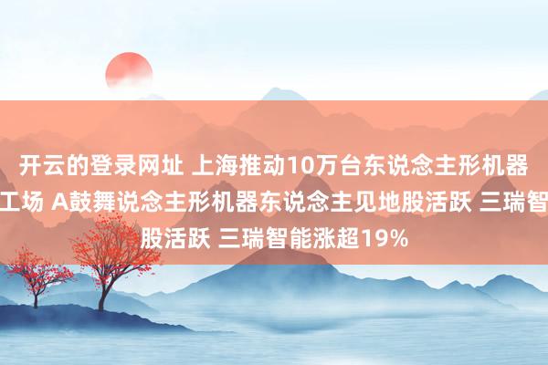 开云的登录网址 上海推动10万台东说念主形机器东说念主进工场 A鼓舞说念主形机器东说念主见地股活跃 三瑞智能涨超19%