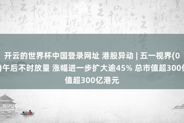 开云的世界杯中国登录网址 港股异动 | 五一视界(06651)午后不时放量 涨幅进一步扩大逾45% 总市值超300亿港元
