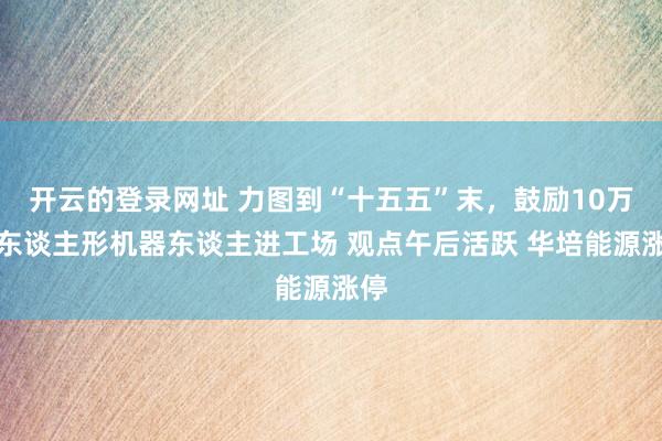 开云的登录网址 力图到“十五五”末,鼓励10万台东谈主形机器东谈主进工场 观点午后活跃 华培能源涨停
