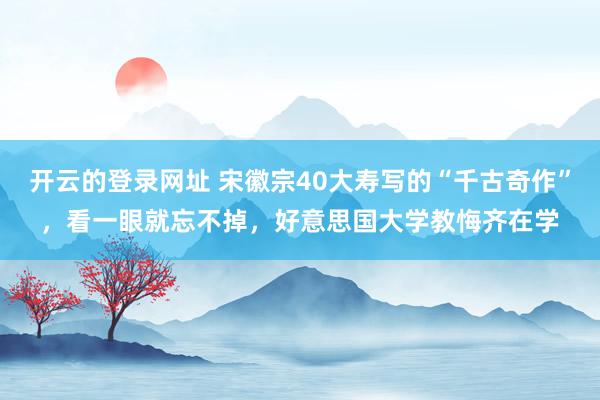 开云的登录网址 宋徽宗40大寿写的“千古奇作”,看一眼就忘不掉,好意思国大学教悔齐在学