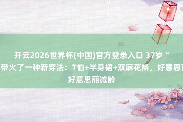 开云2026世界杯(中国)官方登录入口 37岁“景甜”带火了一种新穿法：T恤+半身裙+双麻花辫，好意思丽减龄