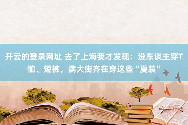 开云的登录网址 去了上海我才发现:没东谈主穿T恤、短裤,满大街齐在穿这些“夏装”