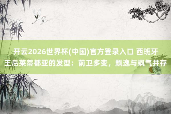开云2026世界杯(中国)官方登录入口 西班牙王后莱蒂都亚的发型：前卫多变，飘逸与飒气并存