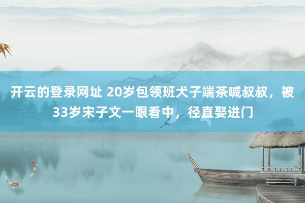 开云的登录网址 20岁包领班犬子端茶喊叔叔,被33岁宋子文一眼看中,径直娶进门