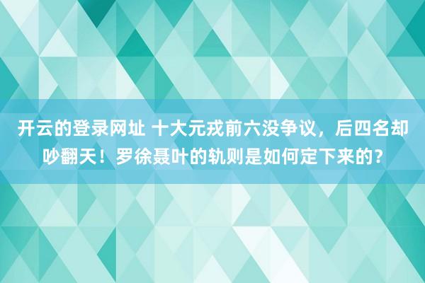 开云的登录网址 十大元戎前六没争议，后四名却吵翻天！罗徐聂叶的轨则是如何定下来的？