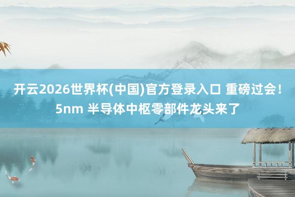 开云2026世界杯(中国)官方登录入口 重磅过会!5nm 半导体中枢零部件龙头来了