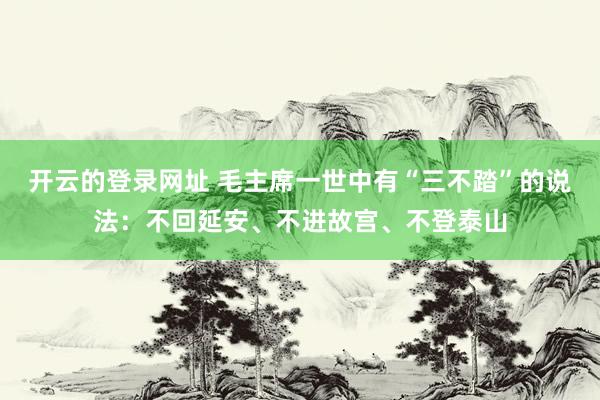 开云的登录网址 毛主席一世中有“三不踏”的说法:不回延安、不进故宫、不登泰山