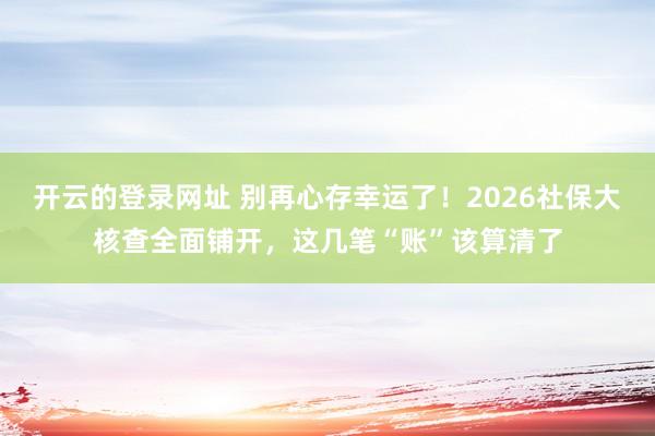 开云的登录网址 别再心存幸运了!2026社保大核查全面铺开,这几笔“账”该算清了