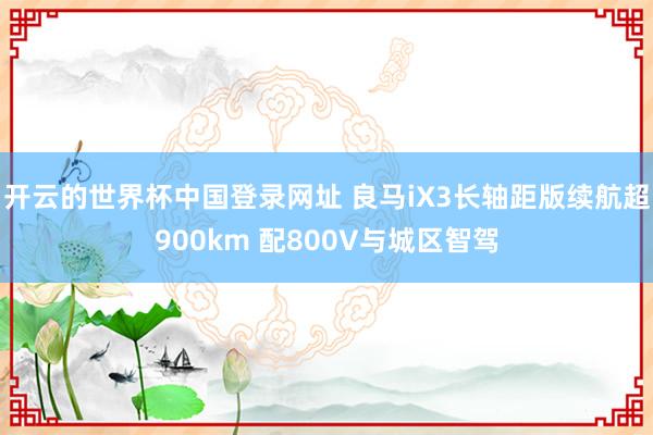 开云的世界杯中国登录网址 良马iX3长轴距版续航超900km 配800V与城区智驾