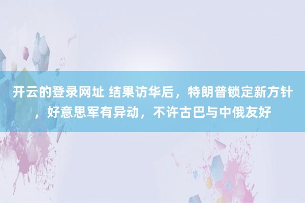 开云的登录网址 结果访华后，特朗普锁定新方针，好意思军有异动，不许古巴与中俄友好