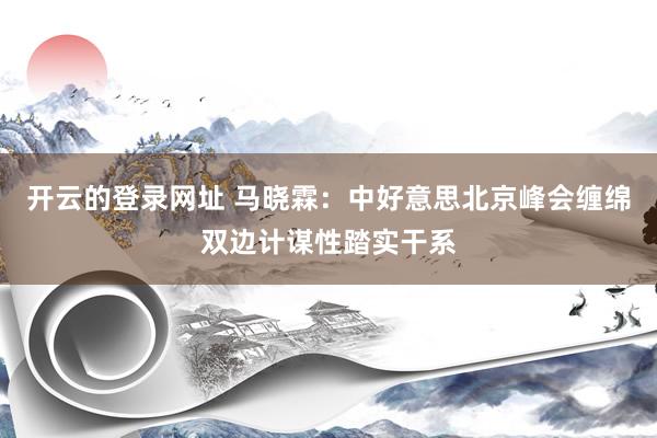 开云的登录网址 马晓霖：中好意思北京峰会缠绵双边计谋性踏实干系