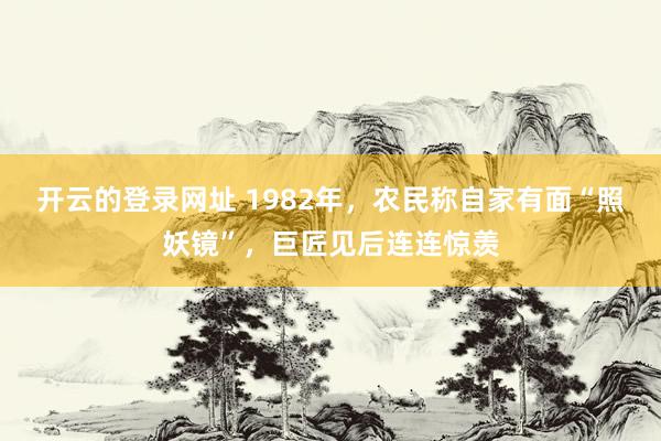 开云的登录网址 1982年,农民称自家有面“照妖镜”,巨匠见后连连惊羡