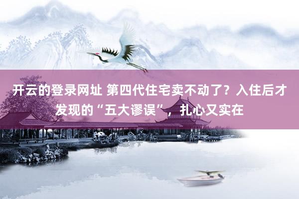开云的登录网址 第四代住宅卖不动了?入住后才发现的“五大谬误”,扎心又实在