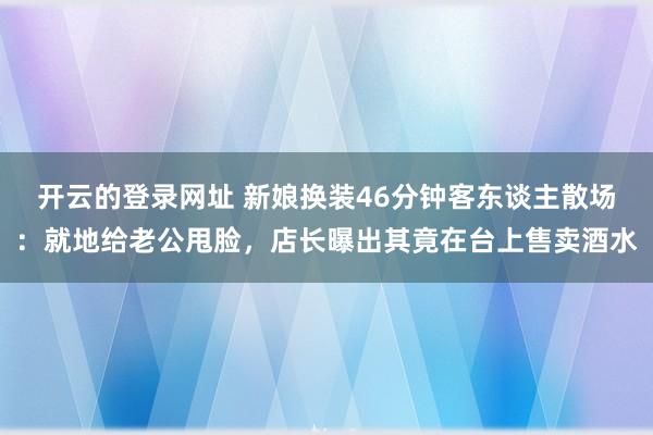 开云的登录网址 新娘换装46分钟客东谈主散场:就地给老公甩脸,店长曝出其竟在台上售卖酒水
