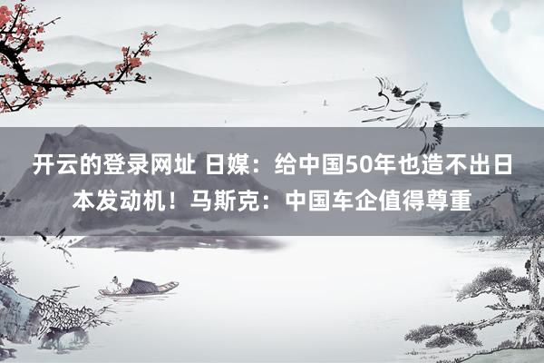 开云的登录网址 日媒：给中国50年也造不出日本发动机！马斯克：中国车企值得尊重