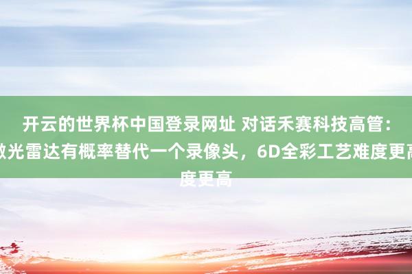 开云的世界杯中国登录网址 对话禾赛科技高管:激光雷达有概率替代一个录像头,6D全彩工艺难度更高