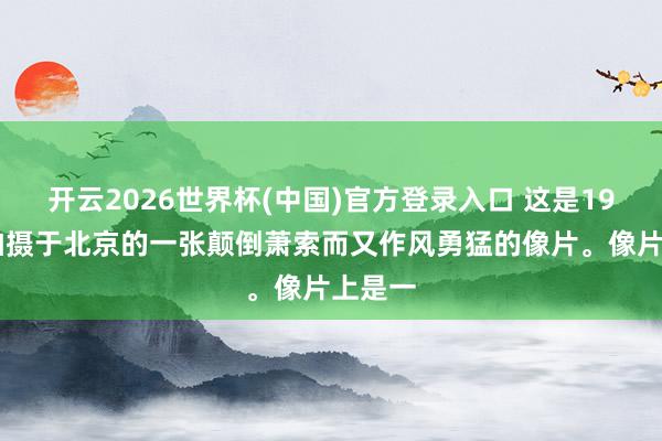 开云2026世界杯(中国)官方登录入口 这是1905年拍摄于北京的一张颠倒萧索而又作风勇猛的像片。像片上是一