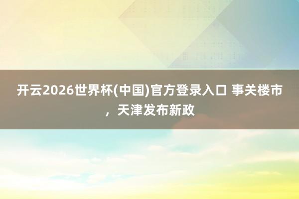 开云2026世界杯(中国)官方登录入口 事关楼市,天津发布新政