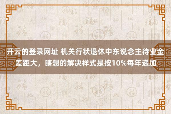 开云的登录网址 机关行状退休中东说念主待业金差距大，瞎想的解决样式是按10%每年递加
