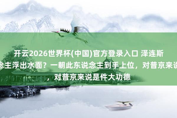 开云2026世界杯(中国)官方登录入口 泽连斯基交班东说念主浮出水面？一朝此东说念主到手上位，对普京来说是件大功德