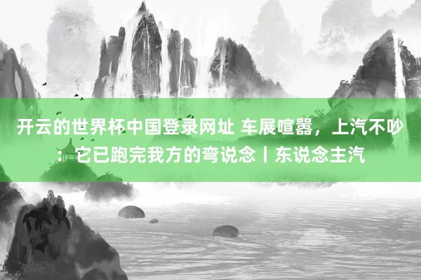 开云的世界杯中国登录网址 车展喧嚣，上汽不吵：它已跑完我方的弯说念丨东说念主汽