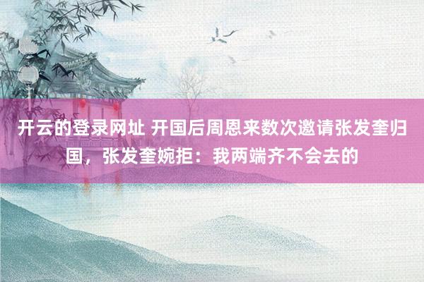 开云的登录网址 开国后周恩来数次邀请张发奎归国,张发奎婉拒:我两端齐不会去的
