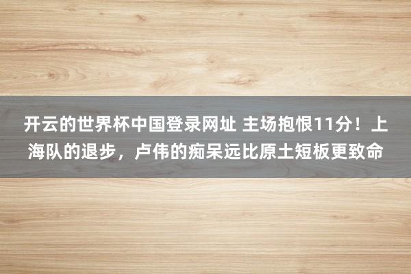开云的世界杯中国登录网址 主场抱恨11分!上海队的退步,卢伟的痴呆远比原土短板更致命